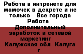 Работа в интренете для мамочек в декрете и не только - Все города Работа » Дополнительный заработок и сетевой маркетинг   . Калужская обл.,Калуга г.